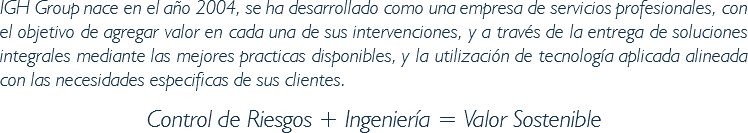 IGH Group nace en el año 2004, se ha desarrollado como una empresa de servicios profesionales, con el objetivo de agregar valor en cada una de sus intervenciones, y a través de la entrega de soluciones integrales mediante las mejores practicas disponibles, y la utilización de tecnología aplicada alineada con las necesidades especificas de sus clientes. Control de Riesgos + Ingeniería = Valor Sostenible